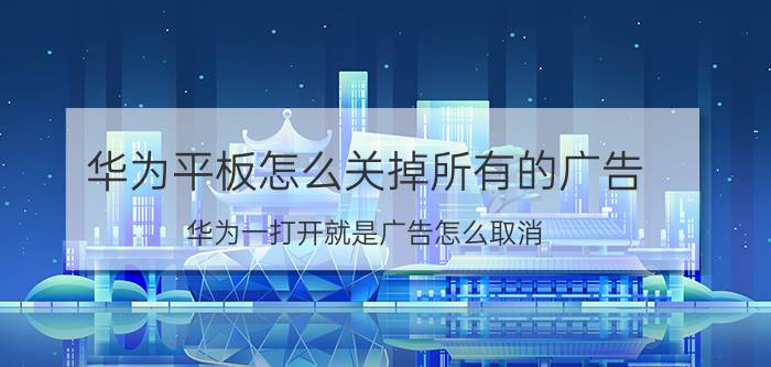 华为平板怎么关掉所有的广告 华为一打开就是广告怎么取消？